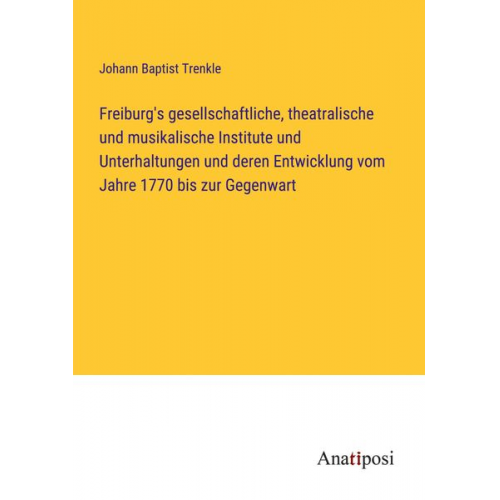 Johann Baptist Trenkle - Freiburg's gesellschaftliche, theatralische und musikalische Institute und Unterhaltungen und deren Entwicklung vom Jahre 1770 bis zur Gegenwart