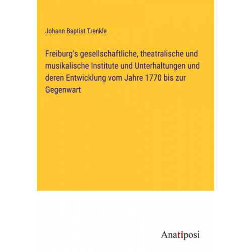 Johann Baptist Trenkle - Freiburg's gesellschaftliche, theatralische und musikalische Institute und Unterhaltungen und deren Entwicklung vom Jahre 1770 bis zur Gegenwart