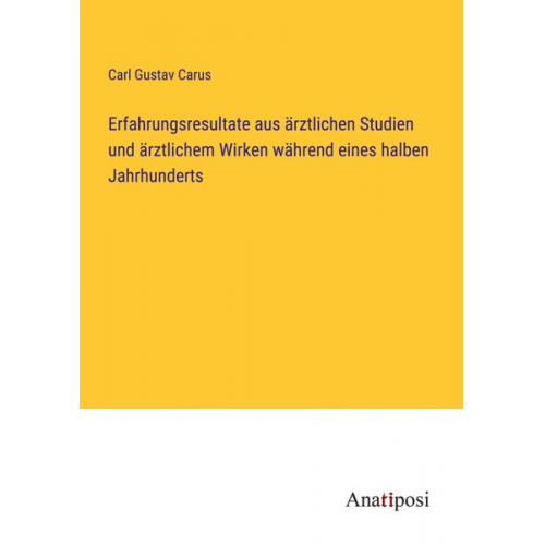 Carl Gustav Carus - Erfahrungsresultate aus ärztlichen Studien und ärztlichem Wirken während eines halben Jahrhunderts