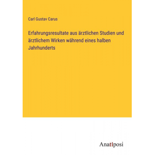 Carl Gustav Carus - Erfahrungsresultate aus ärztlichen Studien und ärztlichem Wirken während eines halben Jahrhunderts