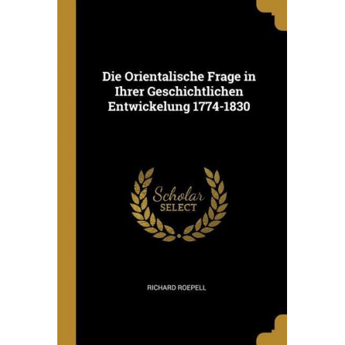 Richard Roepell - Die Orientalische Frage in Ihrer Geschichtlichen Entwickelung 1774-1830
