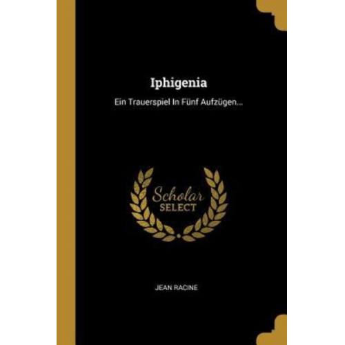 Jean Racine - Iphigenia: Ein Trauerspiel in Fünf Aufzügen...