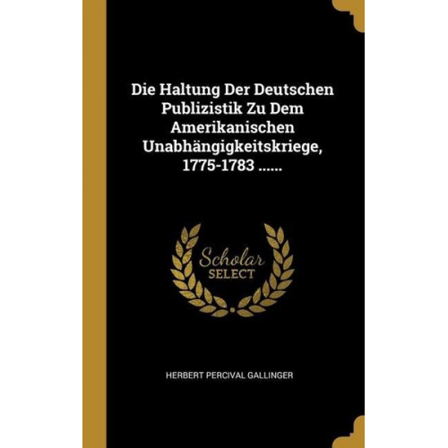 Herbert Percival Gallinger - Die Haltung Der Deutschen Publizistik Zu Dem Amerikanischen Unabhängigkeitskriege, 1775-1783 ......