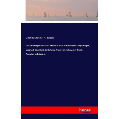 Charles Martins A. Bartels - Von Spitzbergen zur Sahara. Stationen eines Naturforschers in Spitzbergen, Lappland, Schottland, der Schweiz, Frankreich, Italien, dem Orient, Aegypte