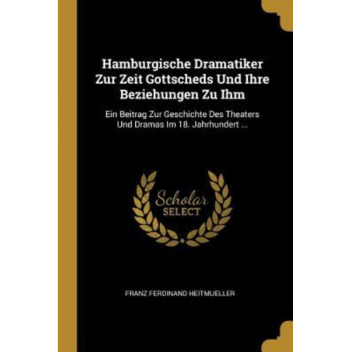 Franz Ferdinand Heitmueller - Hamburgische Dramatiker Zur Zeit Gottscheds Und Ihre Beziehungen Zu Ihm: Ein Beitrag Zur Geschichte Des Theaters Und Dramas Im 18. Jahrhundert ...