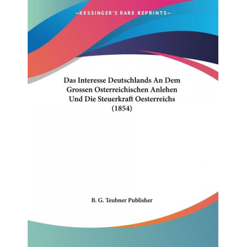 B. G. Teubner Publisher - Das Interesse Deutschlands An Dem Grossen Osterreichischen Anlehen Und Die Steuerkraft Oesterreichs (1854)