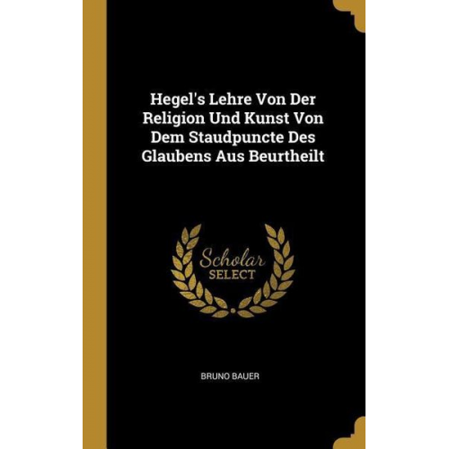 Bruno Bauer - Hegel's Lehre Von Der Religion Und Kunst Von Dem Staudpuncte Des Glaubens Aus Beurtheilt