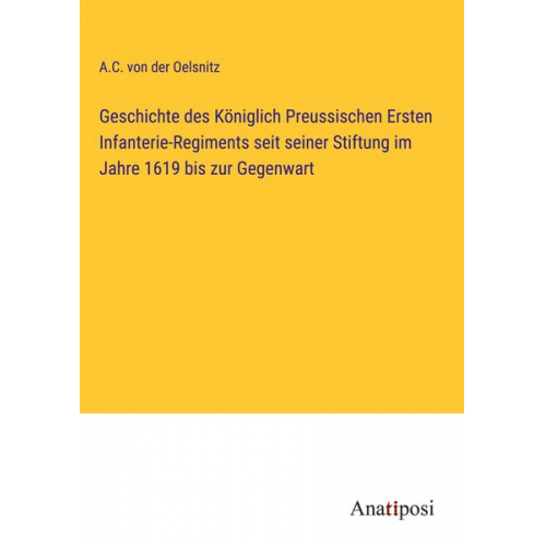 A. C. der Oelsnitz - Geschichte des Königlich Preussischen Ersten Infanterie-Regiments seit seiner Stiftung im Jahre 1619 bis zur Gegenwart