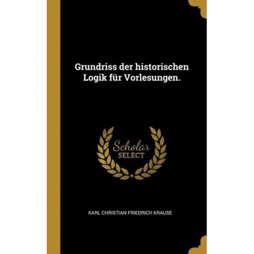 Karl Christian Friedrich Krause - Grundriss der historischen Logik für Vorlesungen.