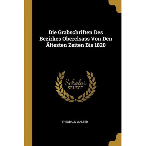 Theobald Walter - Die Grabschriften Des Bezirkes Oberelsass Von Den Ältesten Zeiten Bis 1820