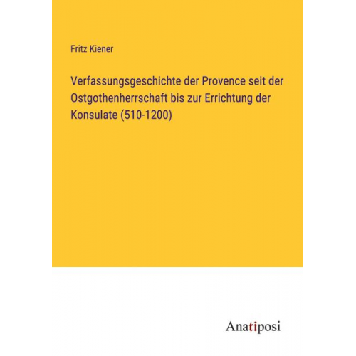 Fritz Kiener - Verfassungsgeschichte der Provence seit der Ostgothenherrschaft bis zur Errichtung der Konsulate (510-1200)