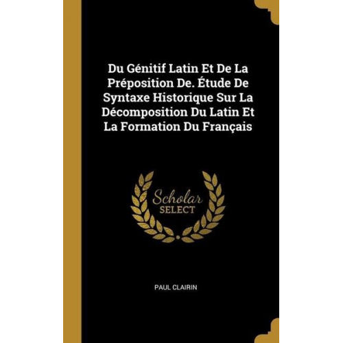 Paul Clairin - Du Génitif Latin Et De La Préposition De. Étude De Syntaxe Historique Sur La Décomposition Du Latin Et La Formation Du Français