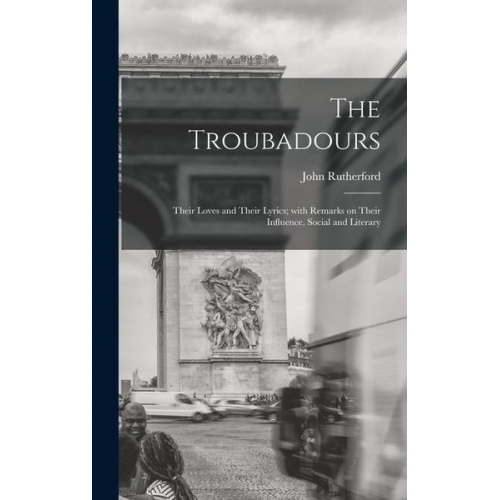 John Rutherford - The Troubadours: Their Loves and Their Lyrics; With Remarks on Their Influence, Social and Literary