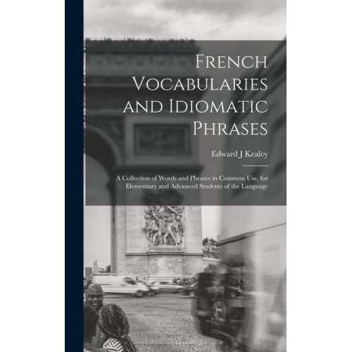 Edward J. Kealey - French Vocabularies and Idiomatic Phrases: A Collection of Words and Phrases in Common use, for Elementary and Advanced Students of the Language