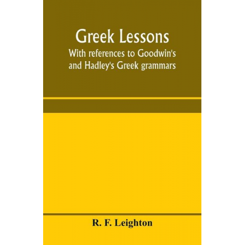 R. F. Leighton - Greek lessons, with references to Goodwin's and Hadley's Greek grammars; and intended as an introduction to Xenophon's Anabasis, or to Goodwin's Greek