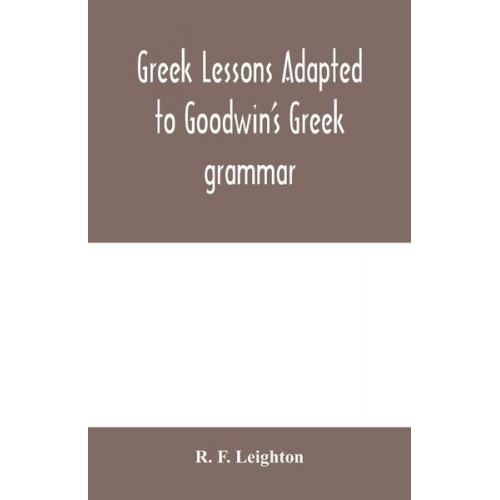 R. F. Leighton - Greek lessons adapted to Goodwin's Greek grammar, and intended as an introduction to his Greek reader