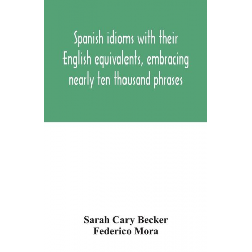 Sarah Cary Becker Federico Mora - Spanish idioms with their English equivalents, embracing nearly ten thousand phrases