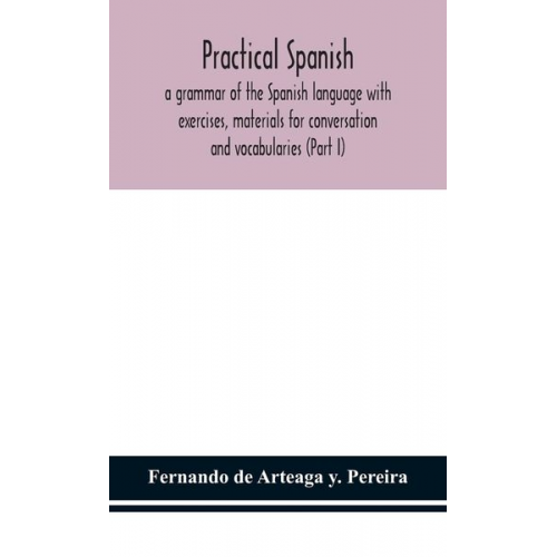 Fernando de Arteaga Y. Pereira - Practical Spanish, a grammar of the Spanish language with exercises, materials for conversation and vocabularies (Part I)