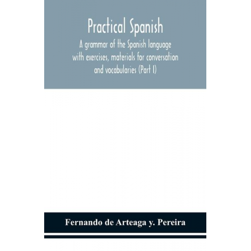 Fernando de Arteaga Y. Pereira - Practical Spanish, a grammar of the Spanish language with exercises, materials for conversation and vocabularies (Part I)