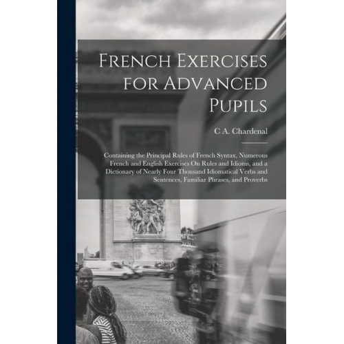 C. A. Chardenal - French Exercises for Advanced Pupils: Containing the Principal Rules of French Syntax, Numerous French and English Exercises On Rules and Idioms, and