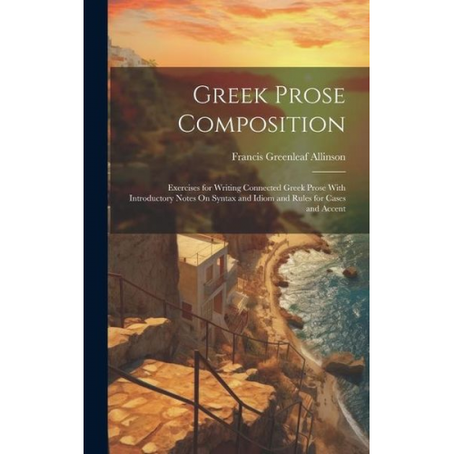 Francis Greenleaf Allinson - Greek Prose Composition: Exercises for Writing Connected Greek Prose With Introductory Notes On Syntax and Idiom and Rules for Cases and Accent