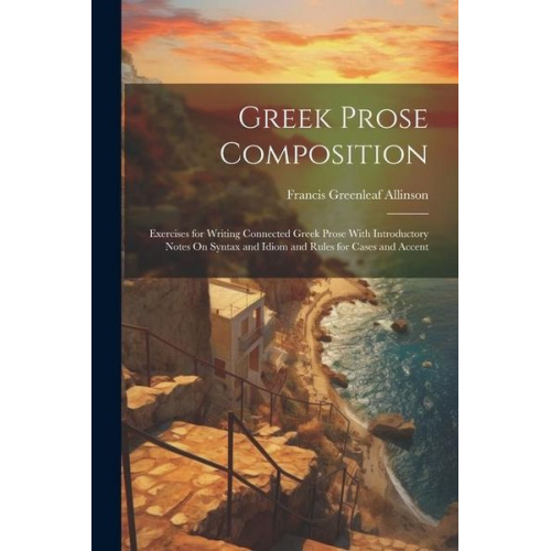 Francis Greenleaf Allinson - Greek Prose Composition: Exercises for Writing Connected Greek Prose With Introductory Notes On Syntax and Idiom and Rules for Cases and Accent