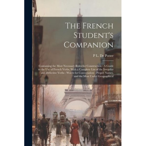 P. L. De Potter - The French Student's Companion: Containing the Most Necessary Rules for Construction: A Guide to the Use of French Verbs, With a Complete List of the