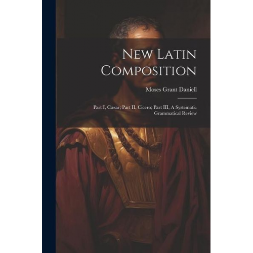 Moses Grant Daniell - New Latin Composition: Part I, Cæsar; Part II, Cicero; Part III, A Systematic Grammatical Review