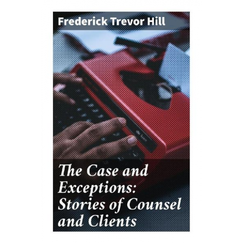 Frederick Trevor Hill - The Case and Exceptions: Stories of Counsel and Clients