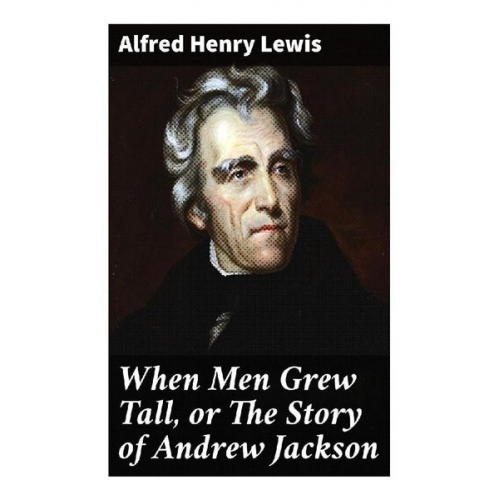 Alfred Henry Lewis - When Men Grew Tall, or The Story of Andrew Jackson