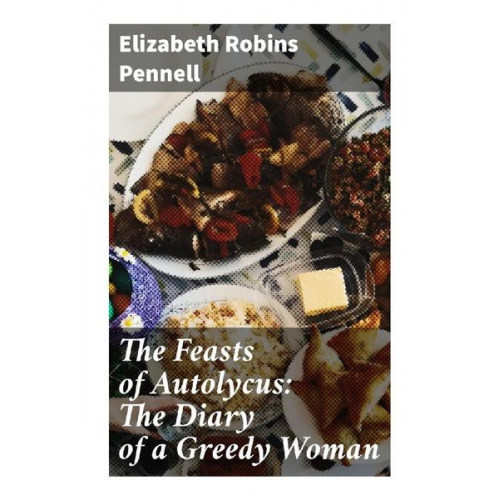 Elizabeth Robins Pennell - The Feasts of Autolycus: The Diary of a Greedy Woman