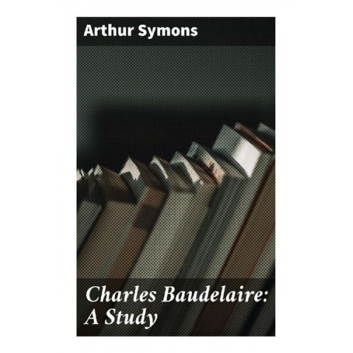 Arthur Symons - Charles Baudelaire: A Study