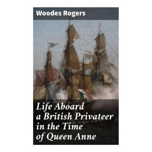 Woodes Rogers - Life Aboard a British Privateer in the Time of Queen Anne