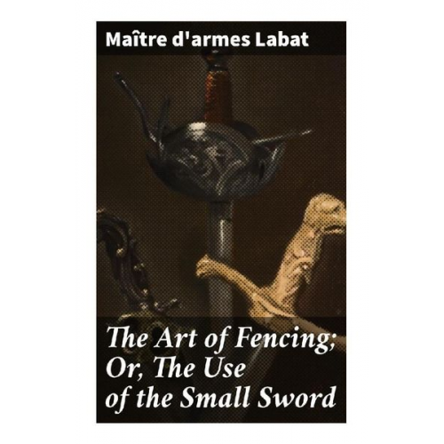 Maître d'armes Labat - The Art of Fencing; Or, The Use of the Small Sword