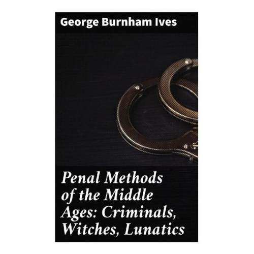 George Burnham Ives - Penal Methods of the Middle Ages: Criminals, Witches, Lunatics