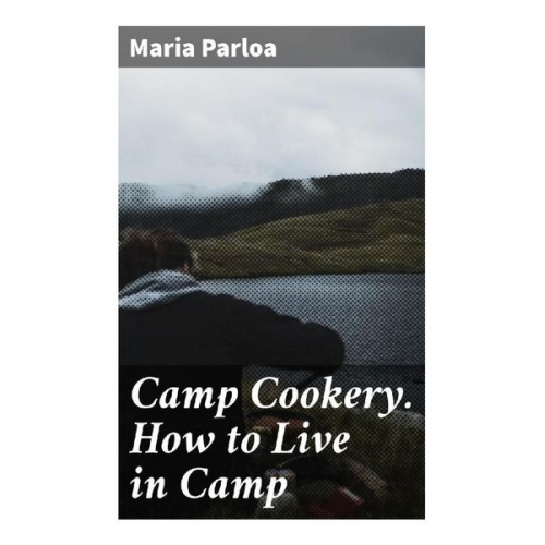 Maria Parloa - Camp Cookery. How to Live in Camp