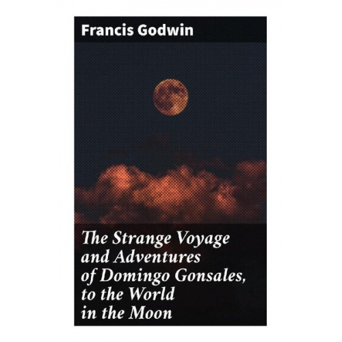 Francis Godwin - The Strange Voyage and Adventures of Domingo Gonsales, to the World in the Moon