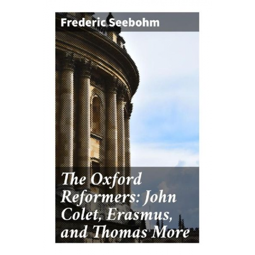 Frederic Seebohm - The Oxford Reformers: John Colet, Erasmus, and Thomas More