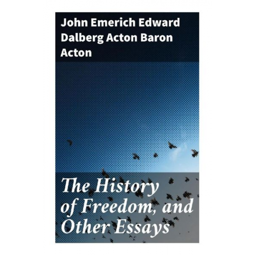 Baron Acton John Emerich Edward Dalberg Acton - The History of Freedom, and Other Essays