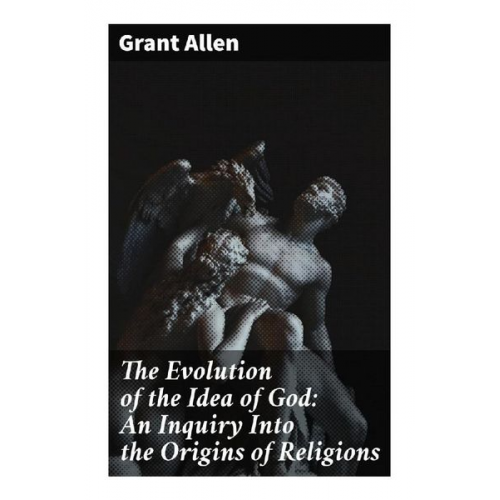 Grant Allen - The Evolution of the Idea of God: An Inquiry Into the Origins of Religions