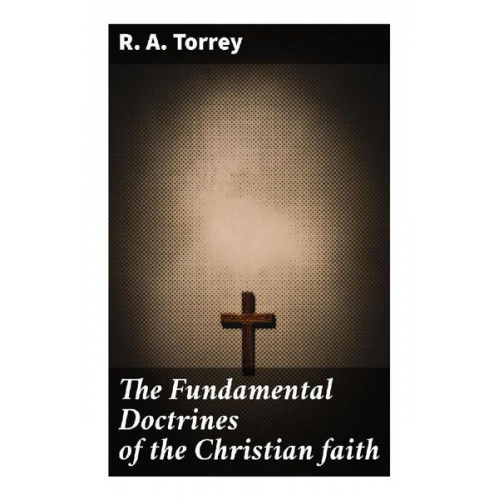 R. A. Torrey - The Fundamental Doctrines of the Christian faith