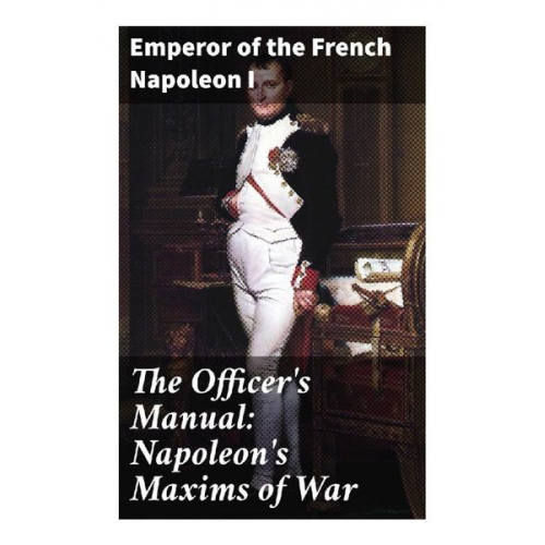 Kaiser Napoleon I. Bonaparte - The Officer's Manual: Napoleon's Maxims of War