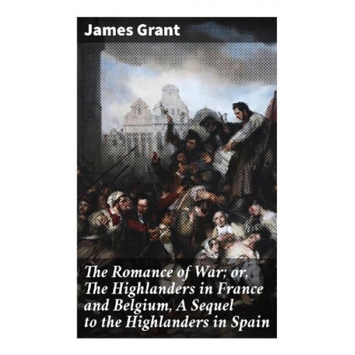 James Grant - The Romance of War; or, The Highlanders in France and Belgium, A Sequel to the Highlanders in Spain