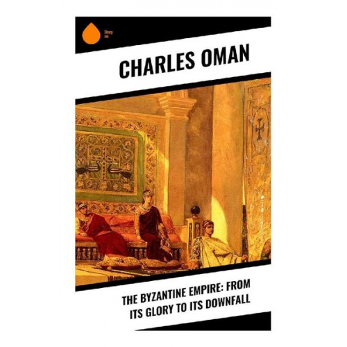 Charles Oman - The Byzantine Empire: From Its Glory to Its Downfall