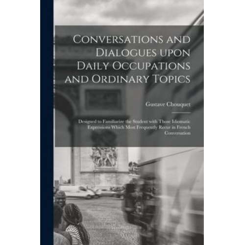 Gustave Chouquet - Conversations and Dialogues Upon Daily Occupations and Ordinary Topics: Designed to Familiarize the Student With Those Idiomatic Expressions Which Mos