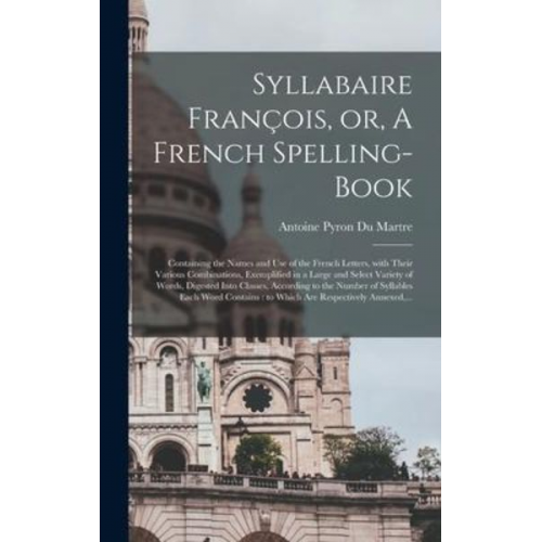 Syllabaire François, or, A French Spelling-book [microform]: Containing the Names and Use of the French Letters, With Their Various Combinations, Exem