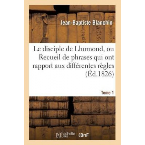 Jean-Baptiste Blanchin - Le Disciple de Lhomond, Ou Recueil de Phrases Qui Ont Rapport Aux Différentes Règles Tome 1