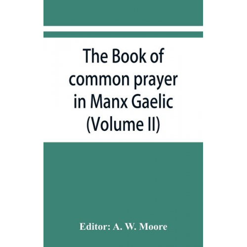 The book of common prayer in Manx Gaelic. Being translations made by Bishop Phillips in 1610, and by the Manx clergy in 1765 (Volume II)