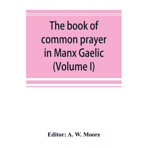 The book of common prayer in Manx Gaelic. Being translations made by Bishop Phillips in 1610, and by the Manx clergy in 1765 (Volume I)