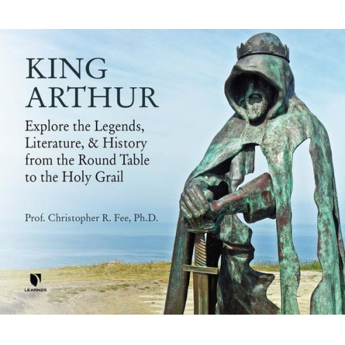 Christopher Fee - King Arthur: Explore the Legends, Literature, and History from the Round Table to the Holy Grail